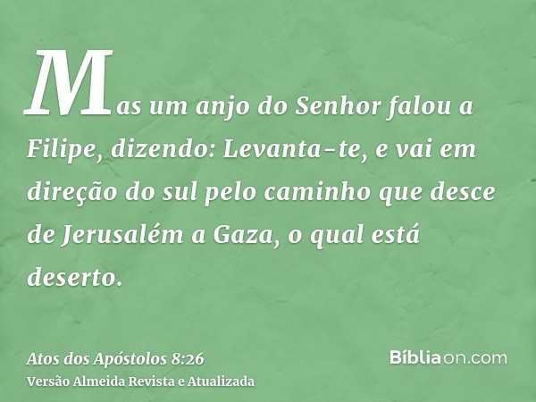 Mas um anjo do Senhor falou a Filipe, dizendo: Levanta-te, e vai em direção do sul pelo caminho que desce de Jerusalém a Gaza, o qual está deserto.