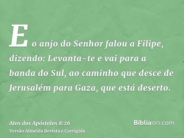 E o anjo do Senhor falou a Filipe, dizendo: Levanta-te e vai para a banda do Sul, ao caminho que desce de Jerusalém para Gaza, que está deserto.
