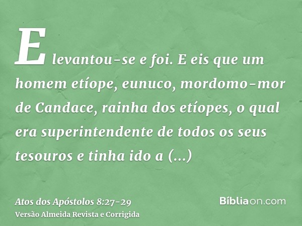 E levantou-se e foi. E eis que um homem etíope, eunuco, mordomo-mor de Candace, rainha dos etíopes, o qual era superintendente de todos os seus tesouros e tinha