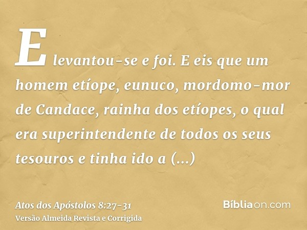 E levantou-se e foi. E eis que um homem etíope, eunuco, mordomo-mor de Candace, rainha dos etíopes, o qual era superintendente de todos os seus tesouros e tinha