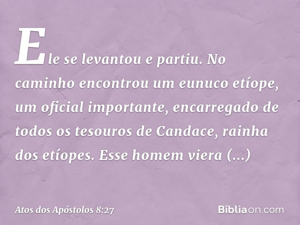 Ele se levantou e partiu. No caminho encontrou um eunuco etíope, um oficial importante, encarregado de todos os tesouros de Candace, rainha dos etíopes. Esse ho