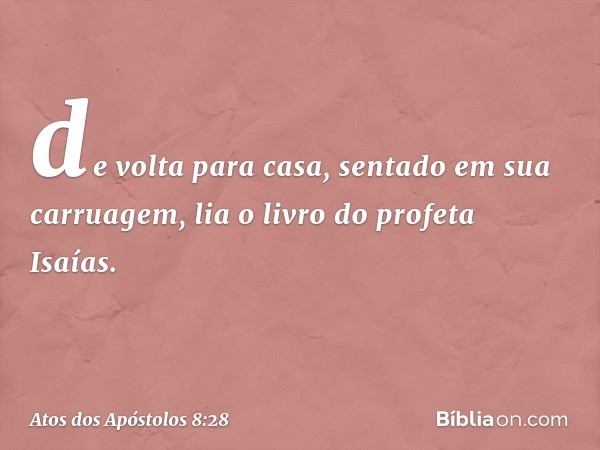 de volta para casa, sentado em sua carruagem, lia o livro do profeta Isaías. -- Atos dos Apóstolos 8:28