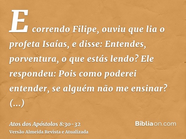 E correndo Filipe, ouviu que lia o profeta Isaías, e disse: Entendes, porventura, o que estás lendo?Ele respondeu: Pois como poderei entender, se alguém não me 