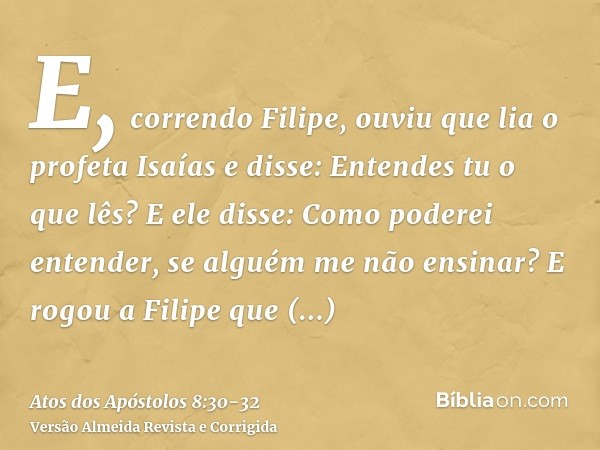 E, correndo Filipe, ouviu que lia o profeta Isaías e disse: Entendes tu o que lês?E ele disse: Como poderei entender, se alguém me não ensinar? E rogou a Filipe