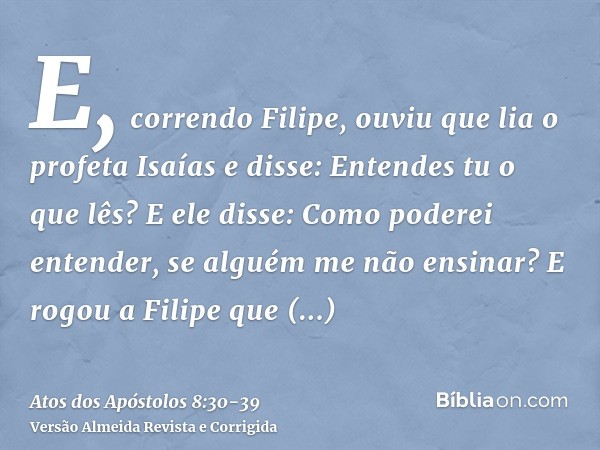 E, correndo Filipe, ouviu que lia o profeta Isaías e disse: Entendes tu o que lês?E ele disse: Como poderei entender, se alguém me não ensinar? E rogou a Filipe