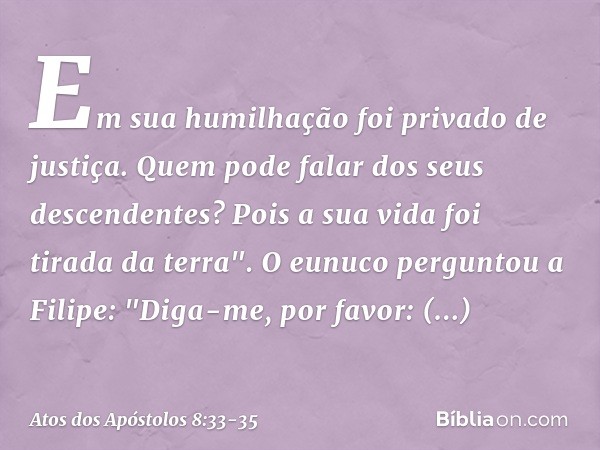 Em sua humilhação
foi privado de justiça.
Quem pode falar
dos seus descendentes?
Pois a sua vida foi tirada
da terra". O eunuco perguntou a Filipe: "Diga-me, po