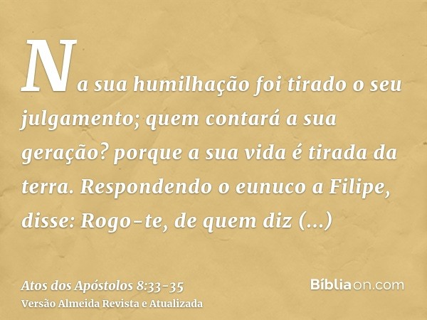 Na sua humilhação foi tirado o seu julgamento; quem contará a sua geração? porque a sua vida é tirada da terra.Respondendo o eunuco a Filipe, disse: Rogo-te, de