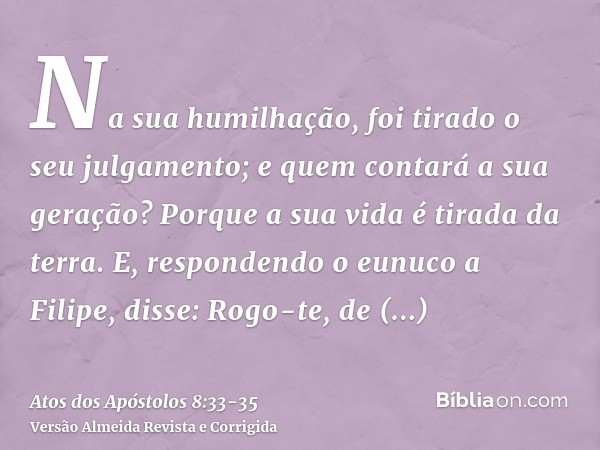 Na sua humilhação, foi tirado o seu julgamento; e quem contará a sua geração? Porque a sua vida é tirada da terra.E, respondendo o eunuco a Filipe, disse: Rogo-