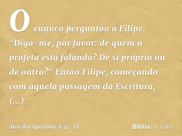 O eunuco perguntou a Filipe: "Diga-me, por favor: de quem o profeta está falando? De si próprio ou de outro?" Então Filipe, começando com aquela passagem da Esc