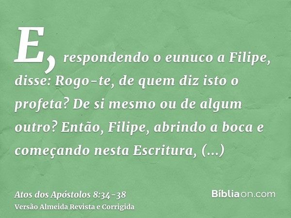 E, respondendo o eunuco a Filipe, disse: Rogo-te, de quem diz isto o profeta? De si mesmo ou de algum outro?Então, Filipe, abrindo a boca e começando nesta Escr