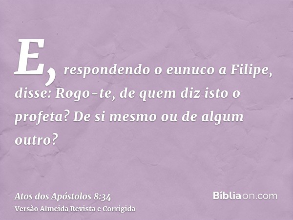 E, respondendo o eunuco a Filipe, disse: Rogo-te, de quem diz isto o profeta? De si mesmo ou de algum outro?
