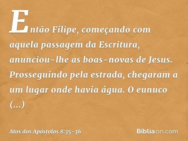 Então Filipe, começando com aquela passagem da Escritura, anunciou-lhe as boas-novas de Jesus. Prosseguindo pela estrada, chegaram a um lugar onde havia água. O