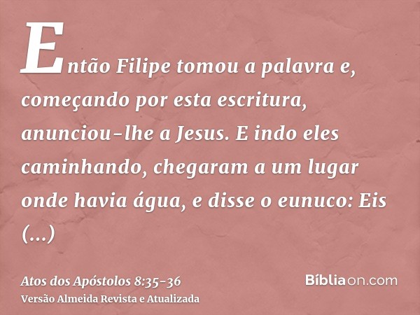 Então Filipe tomou a palavra e, começando por esta escritura, anunciou-lhe a Jesus.E indo eles caminhando, chegaram a um lugar onde havia água, e disse o eunuco