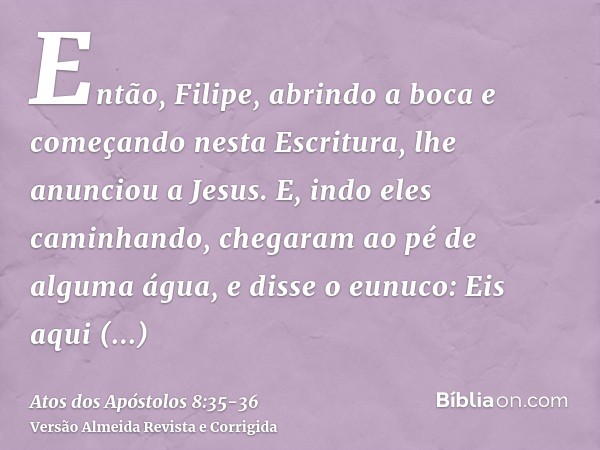 Então, Filipe, abrindo a boca e começando nesta Escritura, lhe anunciou a Jesus.E, indo eles caminhando, chegaram ao pé de alguma água, e disse o eunuco: Eis aq