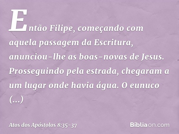 Então Filipe, começando com aquela passagem da Escritura, anunciou-lhe as boas-novas de Jesus. Prosseguindo pela estrada, chegaram a um lugar onde havia água. O