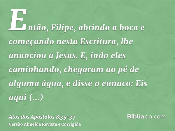 Então, Filipe, abrindo a boca e começando nesta Escritura, lhe anunciou a Jesus.E, indo eles caminhando, chegaram ao pé de alguma água, e disse o eunuco: Eis aq