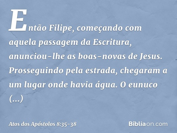 Então Filipe, começando com aquela passagem da Escritura, anunciou-lhe as boas-novas de Jesus. Prosseguindo pela estrada, chegaram a um lugar onde havia água. O