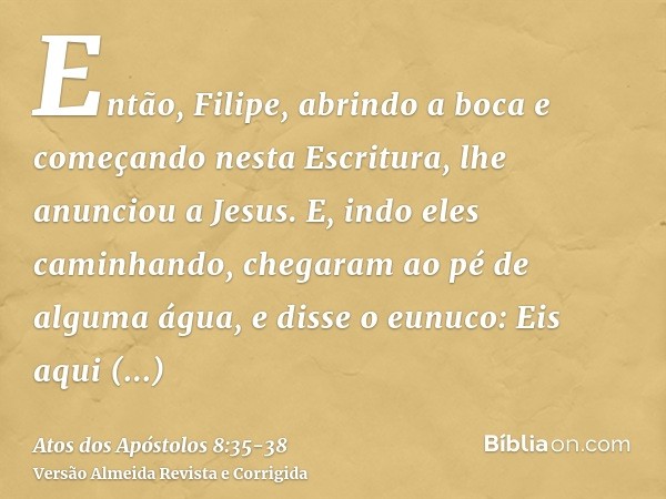 Então, Filipe, abrindo a boca e começando nesta Escritura, lhe anunciou a Jesus.E, indo eles caminhando, chegaram ao pé de alguma água, e disse o eunuco: Eis aq