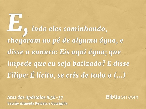 E, indo eles caminhando, chegaram ao pé de alguma água, e disse o eunuco: Eis aqui água; que impede que eu seja batizado?E disse Filipe: É lícito, se crês de to