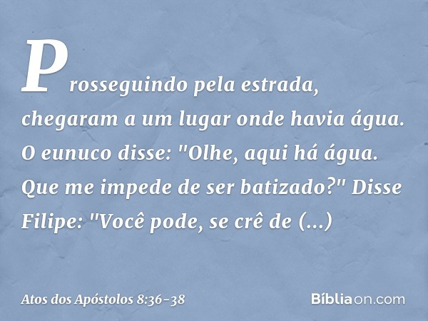 Prosseguindo pela estrada, chegaram a um lugar onde havia água. O eunuco disse: "Olhe, aqui há água. Que me impede de ser batizado?" Disse Filipe: "Você pode, s