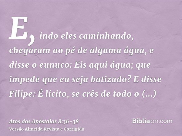 E, indo eles caminhando, chegaram ao pé de alguma água, e disse o eunuco: Eis aqui água; que impede que eu seja batizado?E disse Filipe: É lícito, se crês de to