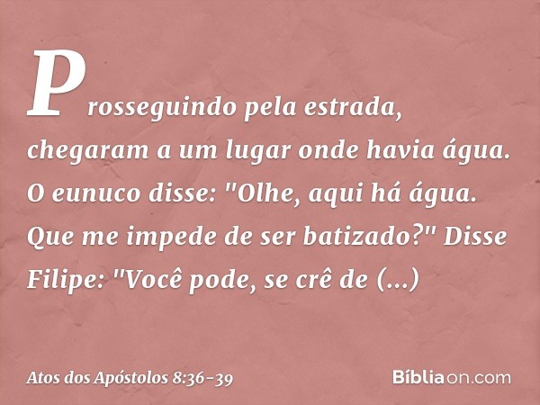 Prosseguindo pela estrada, chegaram a um lugar onde havia água. O eunuco disse: "Olhe, aqui há água. Que me impede de ser batizado?" Disse Filipe: "Você pode, s