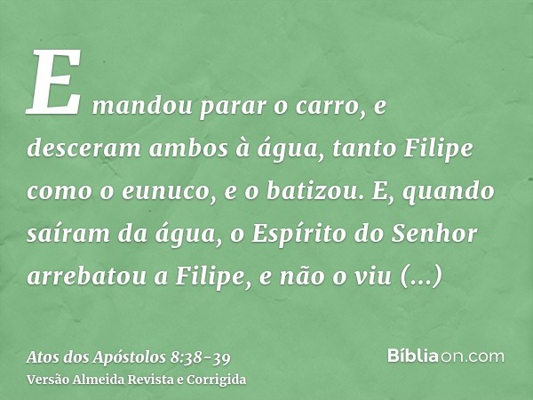 E mandou parar o carro, e desceram ambos à água, tanto Filipe como o eunuco, e o batizou.E, quando saíram da água, o Espírito do Senhor arrebatou a Filipe, e nã