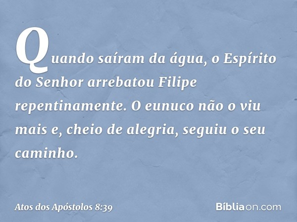 Quando saíram da água, o Espírito do Senhor arrebatou Filipe repentinamente. O eunuco não o viu mais e, cheio de alegria, seguiu o seu caminho. -- Atos dos Após