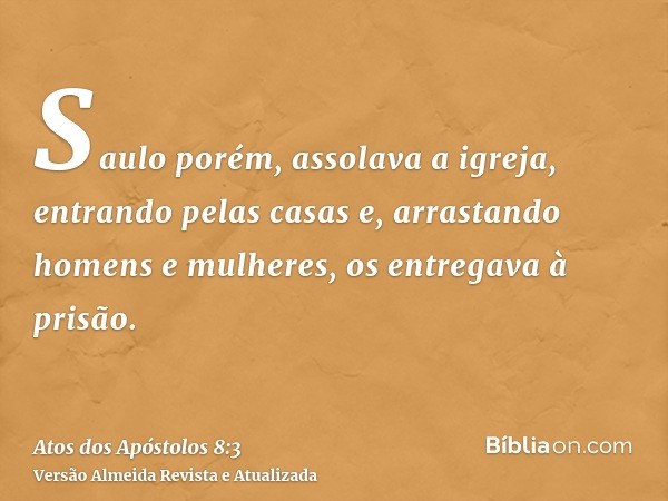 Saulo porém, assolava a igreja, entrando pelas casas e, arrastando homens e mulheres, os entregava à prisão.