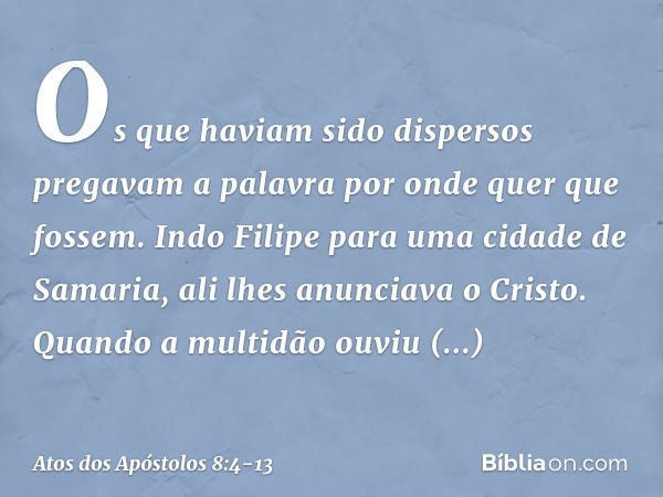 Os que haviam sido dispersos pregavam a palavra por onde quer que fossem. Indo Filipe para uma cidade de Samaria, ali lhes anunciava o Cristo. Quando a multidão