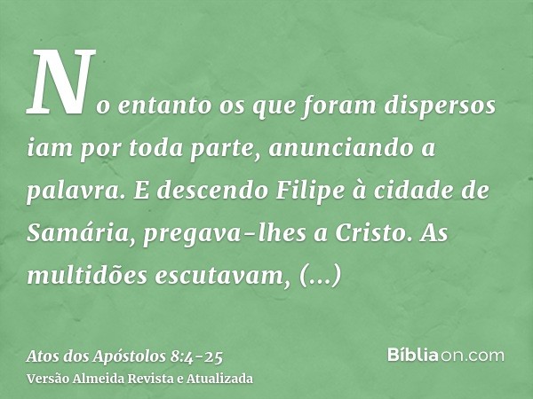 No entanto os que foram dispersos iam por toda parte, anunciando a palavra.E descendo Filipe à cidade de Samária, pregava-lhes a Cristo.As multidões escutavam, 