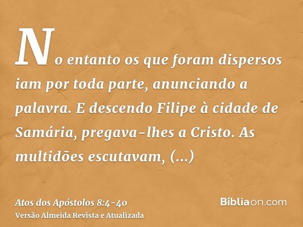 No entanto os que foram dispersos iam por toda parte, anunciando a palavra.E descendo Filipe à cidade de Samária, pregava-lhes a Cristo.As multidões escutavam, 