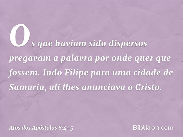 Os que haviam sido dispersos pregavam a palavra por onde quer que fossem. Indo Filipe para uma cidade de Samaria, ali lhes anunciava o Cristo. -- Atos dos Apóst