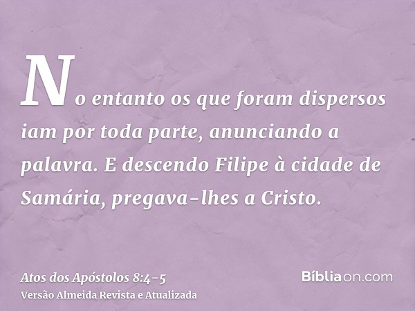 No entanto os que foram dispersos iam por toda parte, anunciando a palavra.E descendo Filipe à cidade de Samária, pregava-lhes a Cristo.