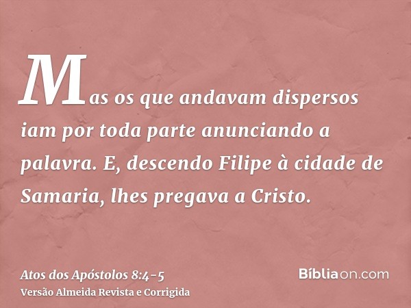 Mas os que andavam dispersos iam por toda parte anunciando a palavra.E, descendo Filipe à cidade de Samaria, lhes pregava a Cristo.