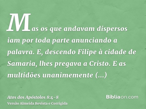 Mas os que andavam dispersos iam por toda parte anunciando a palavra.E, descendo Filipe à cidade de Samaria, lhes pregava a Cristo.E as multidões unanimemente p