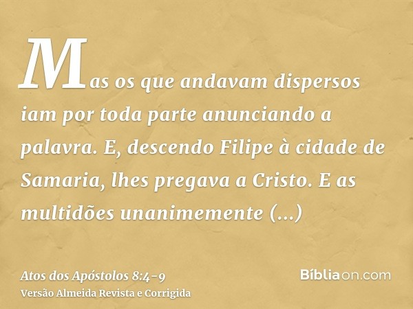 Mas os que andavam dispersos iam por toda parte anunciando a palavra.E, descendo Filipe à cidade de Samaria, lhes pregava a Cristo.E as multidões unanimemente p