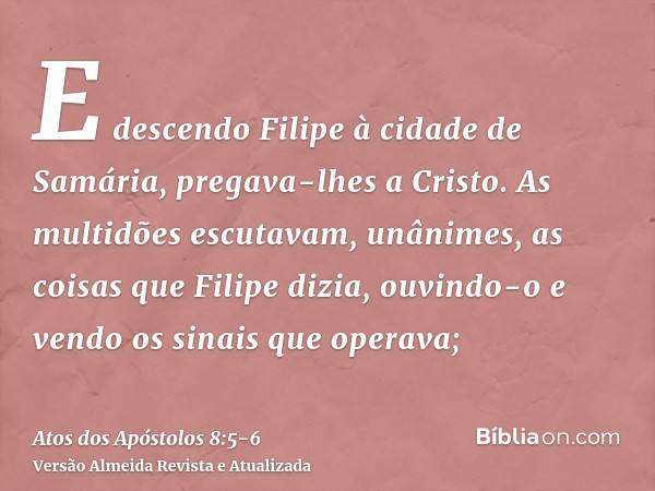 E descendo Filipe à cidade de Samária, pregava-lhes a Cristo.As multidões escutavam, unânimes, as coisas que Filipe dizia, ouvindo-o e vendo os sinais que opera
