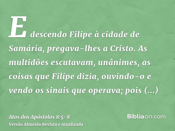 E descendo Filipe à cidade de Samária, pregava-lhes a Cristo.As multidões escutavam, unânimes, as coisas que Filipe dizia, ouvindo-o e vendo os sinais que opera