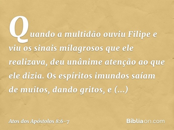 Quando a multidão ouviu Filipe e viu os sinais milagrosos que ele realizava, deu unânime atenção ao que ele dizia. Os espíritos imundos saíam de muitos, dando g