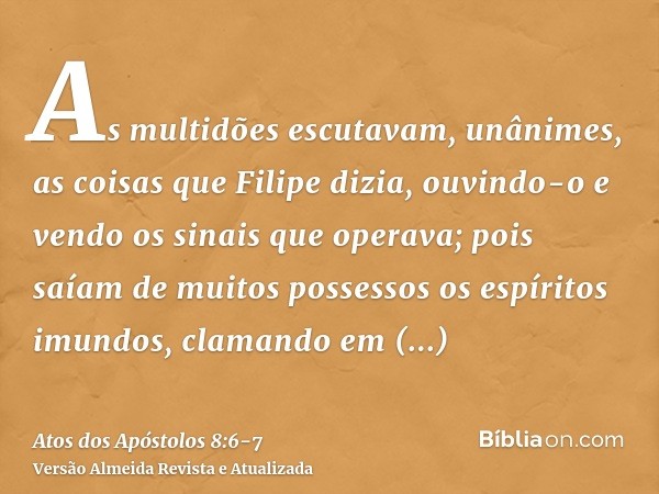 As multidões escutavam, unânimes, as coisas que Filipe dizia, ouvindo-o e vendo os sinais que operava;pois saíam de muitos possessos os espíritos imundos, clama