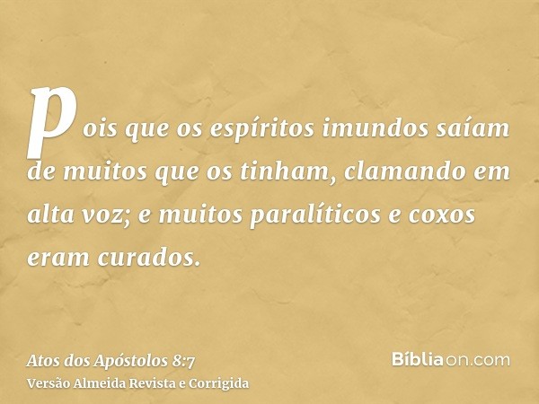 pois que os espíritos imundos saíam de muitos que os tinham, clamando em alta voz; e muitos paralíticos e coxos eram curados.