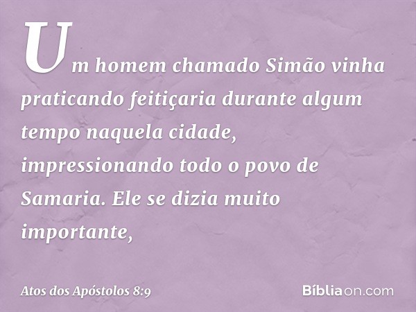 Um homem chamado Simão vinha praticando feitiçaria durante algum tempo naquela cidade, impressionando todo o povo de Samaria. Ele se dizia muito importante, -- 