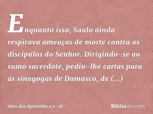 Enquanto isso, Saulo ainda respirava ameaças de morte contra os discípulos do Senhor. Dirigindo-se ao sumo sacerdote, pediu-lhe cartas para as sinagogas de Dama