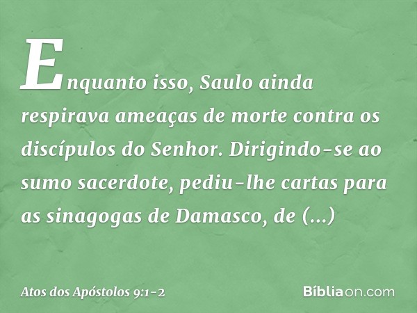 Enquanto isso, Saulo ainda respirava ameaças de morte contra os discípulos do Senhor. Dirigindo-se ao sumo sacerdote, pediu-lhe cartas para as sinagogas de Dama