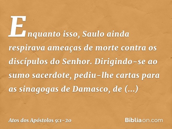 Enquanto isso, Saulo ainda respirava ameaças de morte contra os discípulos do Senhor. Dirigindo-se ao sumo sacerdote, pediu-lhe cartas para as sinagogas de Dama