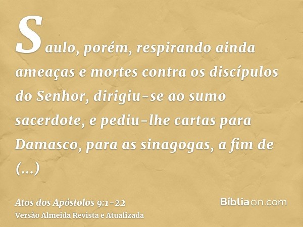 Saulo, porém, respirando ainda ameaças e mortes contra os discípulos do Senhor, dirigiu-se ao sumo sacerdote,e pediu-lhe cartas para Damasco, para as sinagogas,