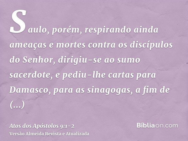 Saulo, porém, respirando ainda ameaças e mortes contra os discípulos do Senhor, dirigiu-se ao sumo sacerdote,e pediu-lhe cartas para Damasco, para as sinagogas,