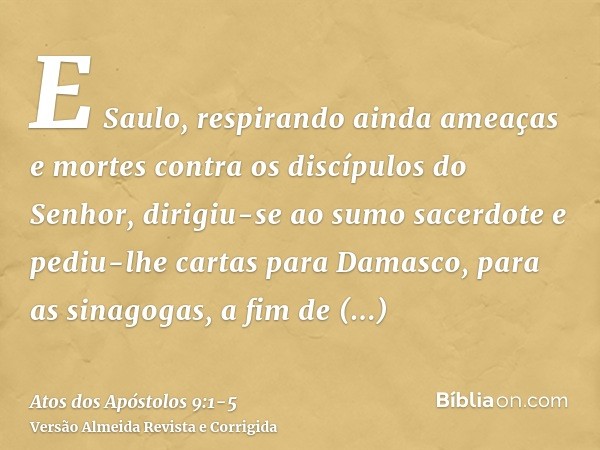 E Saulo, respirando ainda ameaças e mortes contra os discípulos do Senhor, dirigiu-se ao sumo sacerdotee pediu-lhe cartas para Damasco, para as sinagogas, a fim