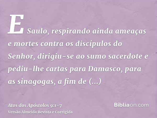 E Saulo, respirando ainda ameaças e mortes contra os discípulos do Senhor, dirigiu-se ao sumo sacerdotee pediu-lhe cartas para Damasco, para as sinagogas, a fim